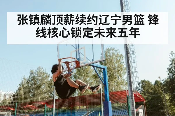 张镇麟顶薪续约辽宁男篮 锋线核心锁定未来五年